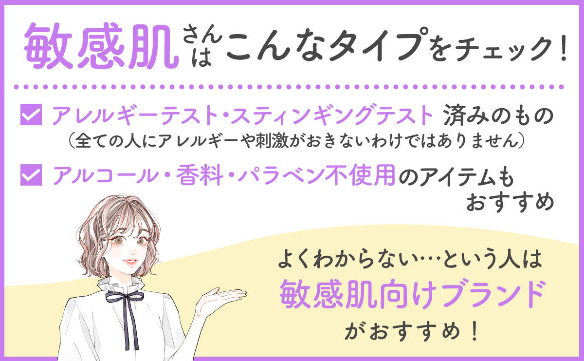 敏感肌さんはアレルギーテスト・スティンギングテスト済みのもの（全ての人にアレルギーや刺激がおきないわけではありません）やアルコール・香料・パラベン不使用のアイテムがおすすめです。よくわからないという人は敏感肌向けブランドがおすすめです。