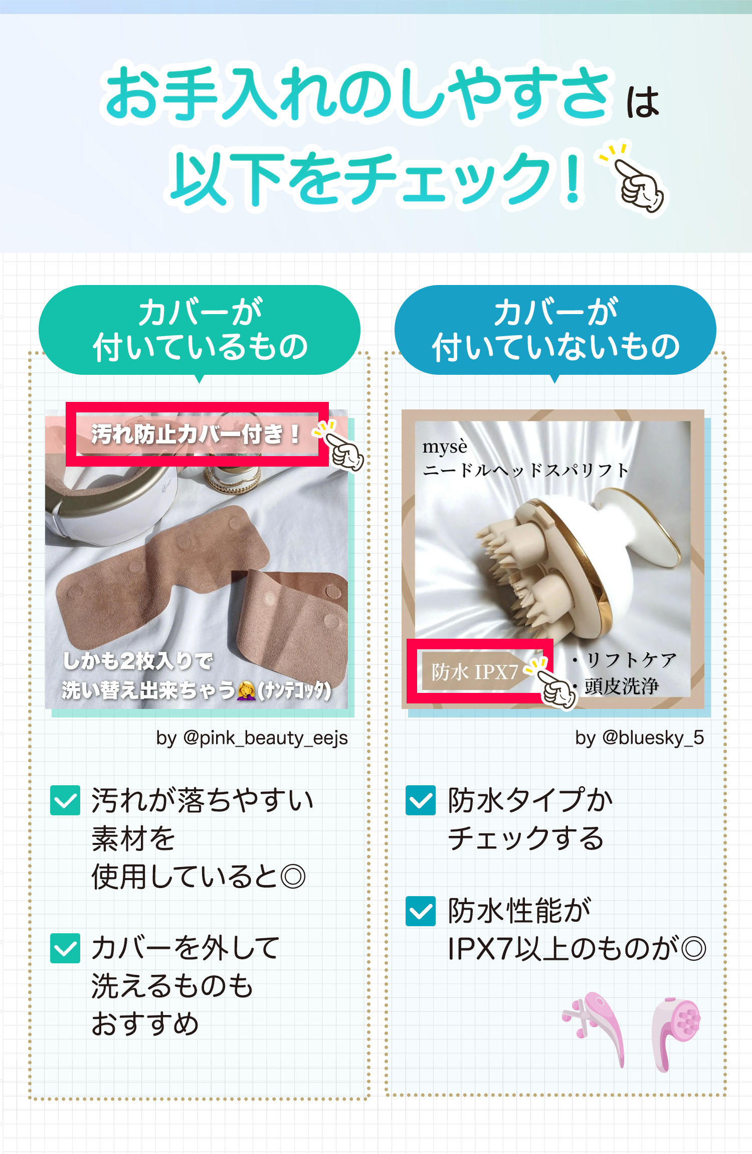 お手入れのしやすさは以下をチェック！カバーが付いているものは汚れが落ちやすい素材を使用していると◎。カバーを外して洗えるものもおすすめ。カバーが付いていないものは防水タイプかチェックする。防水性能がIPX7以上のものが◎。
