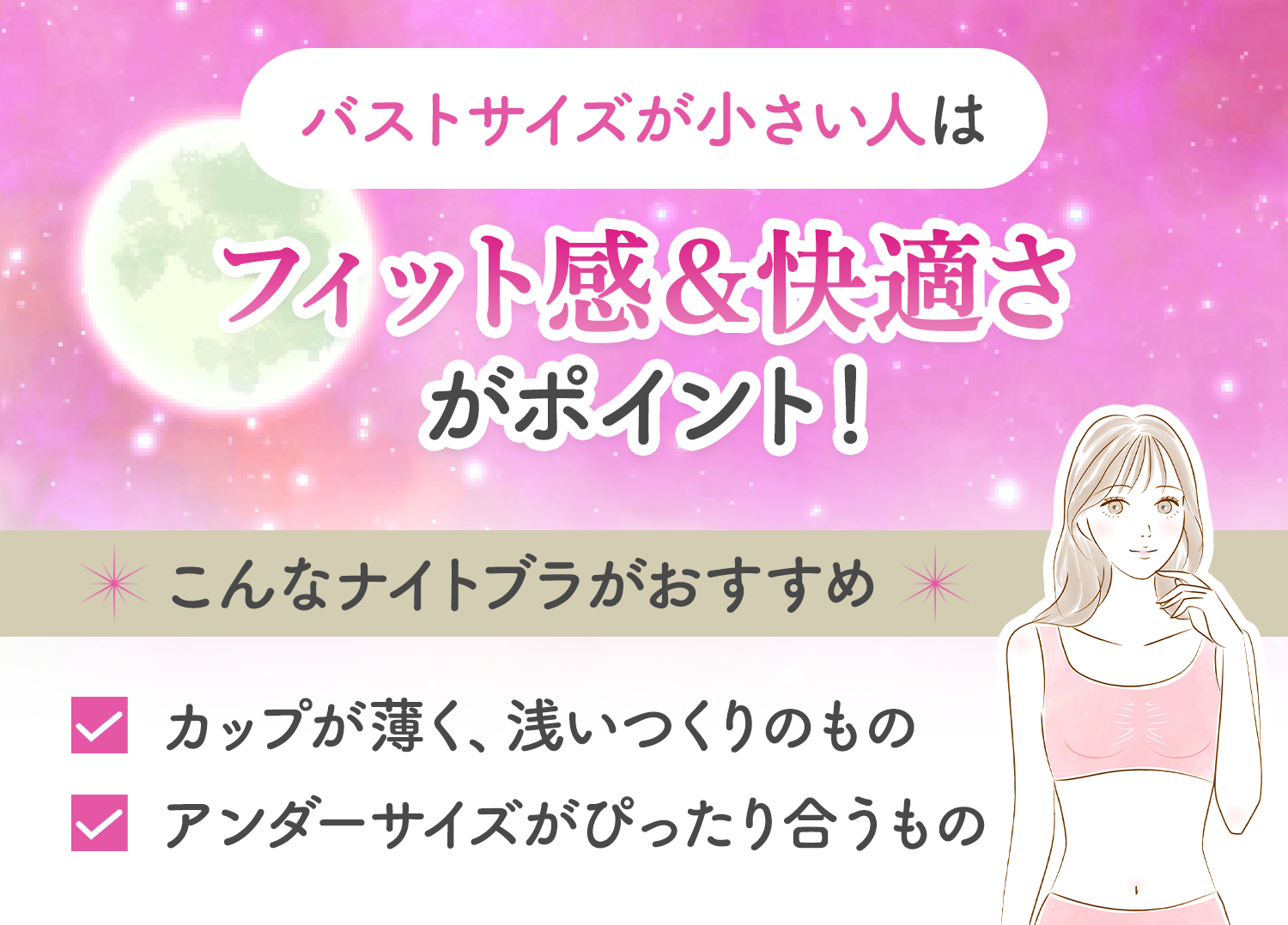 バストサイズが小さい人は、フィット感と快適さがポイント！取り外しのできる薄いカップ、カップ部分が浅いものやアンダーサイズがぴったり合うナイトブラがおすすめ。