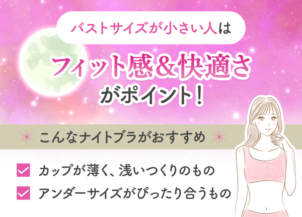 バストサイズが小さい人は、フィット感と快適さがポイント!取り外しのできる薄いカップ、カップ部分が浅いものやアンダーサイズがぴったり合うナイトブラがおすすめ。