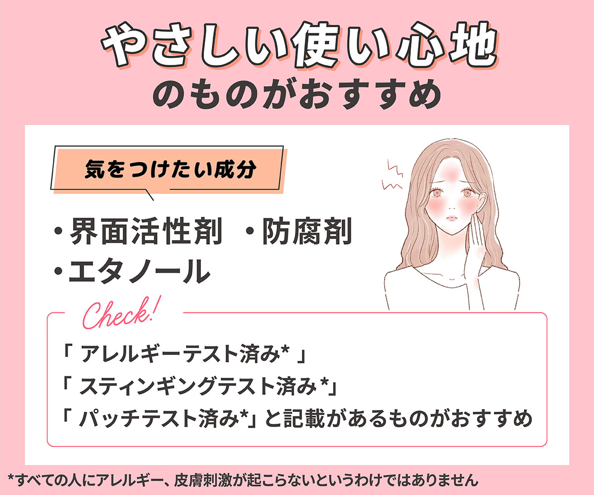 やさしい使い心地のものがおすすめ。気をつけたい成分は界面活性剤・エタノール・防腐剤。「パッチテスト済み*」「アレルギーテスト済み*」「スティンギングテスト済み*」と記載があるものがおすすめです。*すべての人にアレルギー、皮膚刺激が起こらないというわけではありません