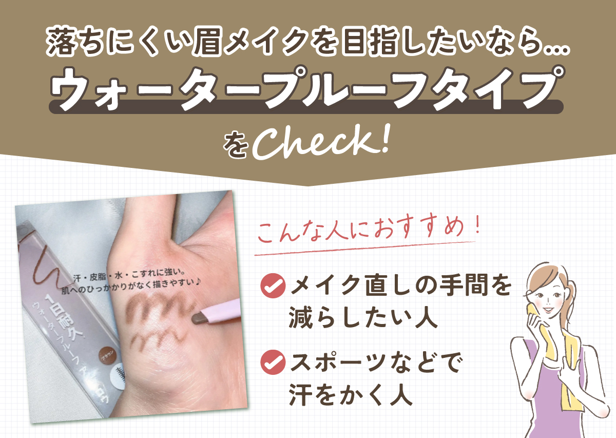 落ちにくい眉メイクを目指したいなら、ウォータープルーフタイプをCheck！こんな人におすすめ。メイク直しの手間を減らしたい人。スポーツなどで汗をかく人。
