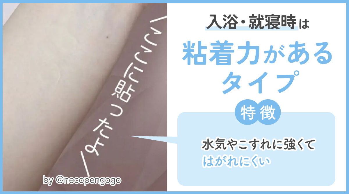 入浴・就寝時は粘着力があるタイプがおすすめ。水気やこすれに強くてはがれにくい特徴があります。