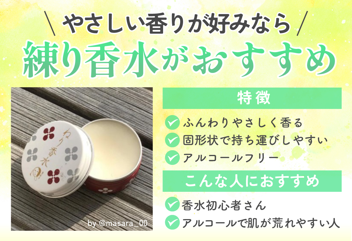 やさしい香りが好みなら練り香水がおすすめ。ふんわりやさしく香り、固形状で持ち運びしやすくアルコールフリーなのが特徴。香水初心者さんやアルコールで肌が荒れやすい人におすすめ。