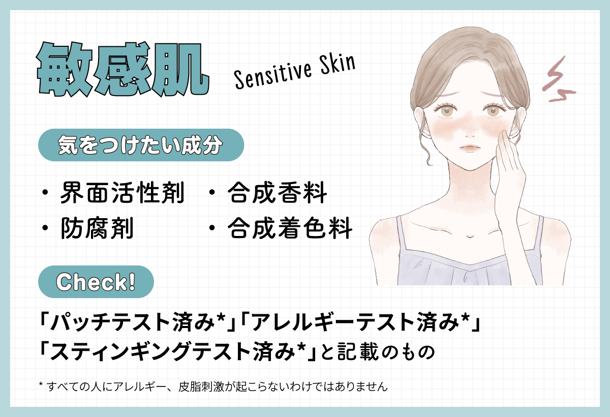 敏感肌の人が気をつけたい成分は界面活性剤・防腐剤・合成香料・合成着色料。「パッチテスト済み*」「アレルギーテスト済み*」「スティンギングテスト済み*」と記載のものをチェック！*すべての人にアレルギー、皮膚刺激が起こらないというわけではありません