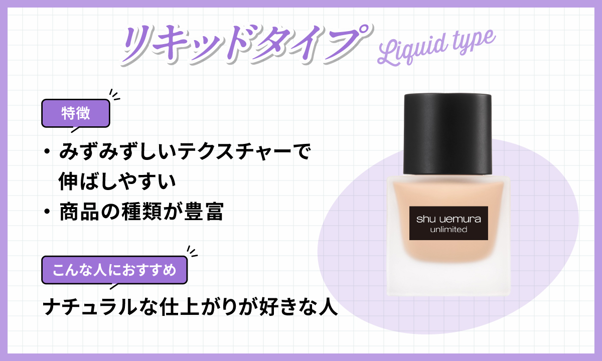 リキッドタイプはみずみずしいテクスチャーで伸ばしやすく商品の種類が豊富なのが特徴です。ナチュラルな仕上がりが好きな人におすすめ。