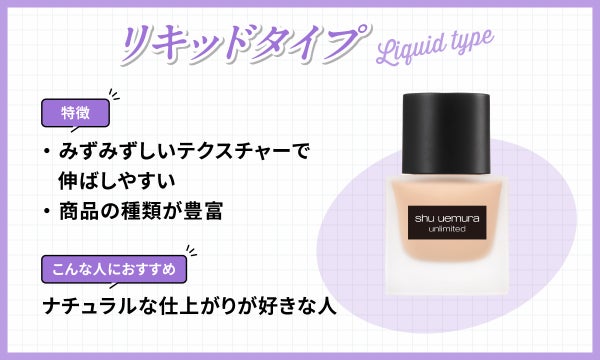 リキッドタイプはみずみずしいテクスチャーで伸ばしやすく商品の種類が豊富なのが特徴です。ナチュラルな仕上がりが好きな人におすすめ。