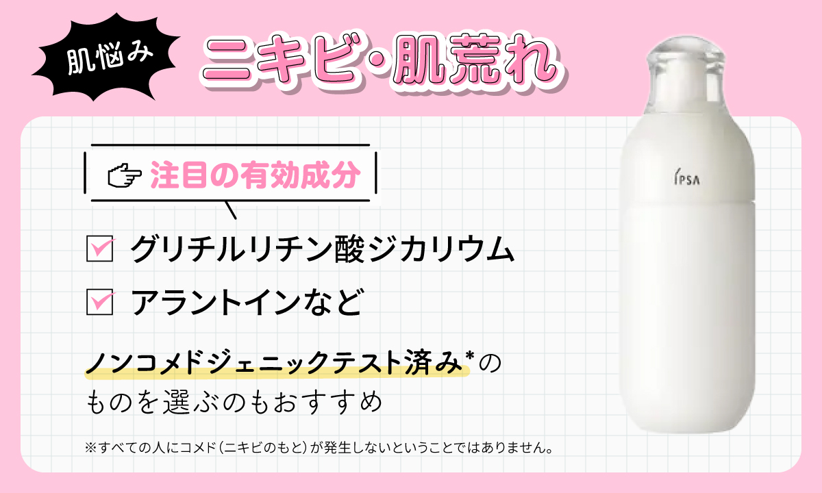 ニキビ・肌荒れの肌悩みに注目の有効成分はグリチルリチン酸ジカリウム・アラントインなど。ノンコメドジェニックテスト済み*のものを選ぶのもおすすめ。*すべての人にコメド（ニキビのもと）が発生しないということではありません。