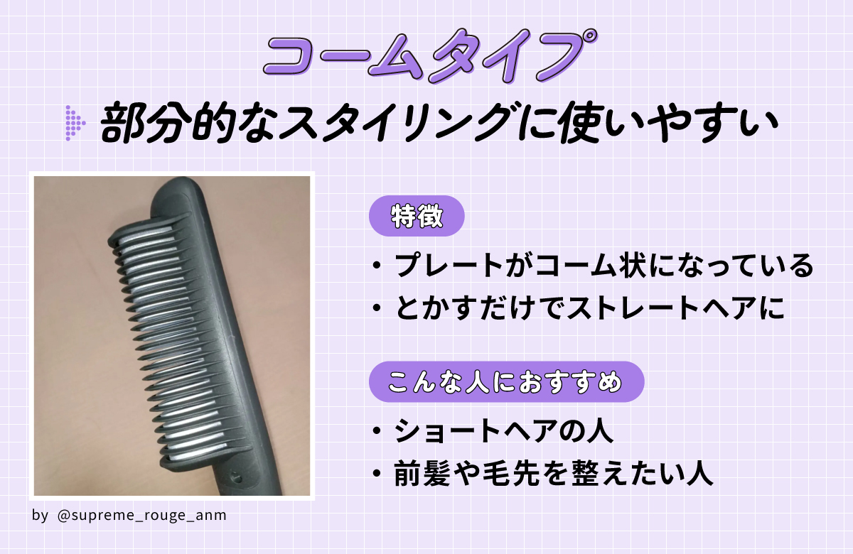コームタイプは部分的なスタイリングに使いやすい。プレートがコーム状になっていて、とかすだけでストレートヘアになるのが特徴。ショートヘアの人・前髪や毛先を整えたい人におすすめ。