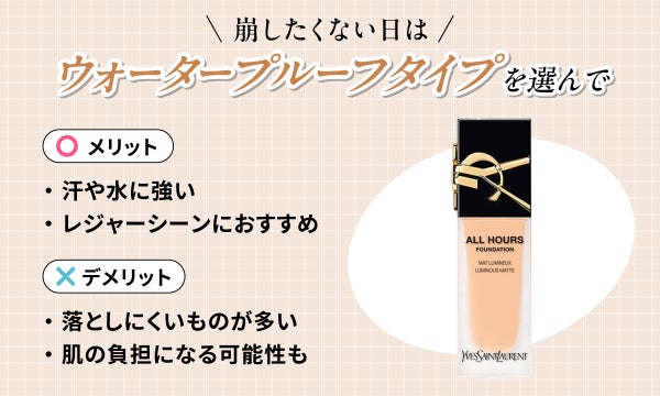 崩したくない日はウォータープルーフタイプを選んで。汗や水に強くレジャーシーンにおすすめ。落としにくいものが多いので肌の負担になる可能性もあります。