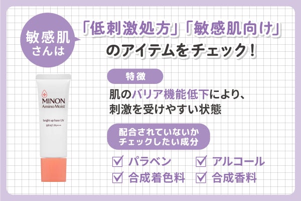 肌のバリア機能低下により、刺激を受けやすい状態の敏感肌さんは「低刺激処方」「敏感肌向け」のアイテムをチェック!パラベン・アルコール・合成着色料・合成香料などの成分が配合されていないかチェック。