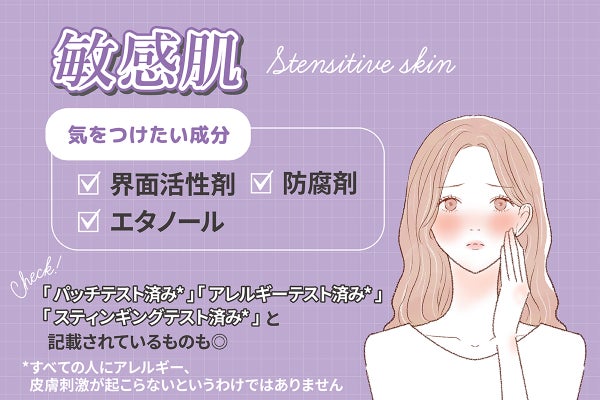 敏感肌が気をつけたい成分は界面活性剤・防腐剤・エタノール。「パッチテスト済み*」「アレルギーテスト済み*」「スティンギングテスト済み*」と記載されているものも◎*すべての人にアレルギー、皮膚刺激が起こらないというわけではありません