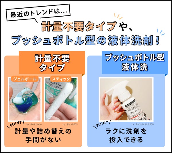 最近のトレンドは、軽量不要タイプやプッシュボトル型の液体洗剤!軽量不要タイプはジェルボールやスティックがあり、軽量や詰め替えの手間がないのがポイント。プッシュボトル型液体洗剤はラクに洗剤を投入できるのがポイント。